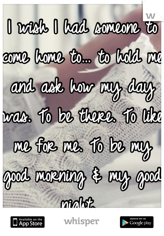 I wish I had someone to come home to… to hold me and ask how my day was. To be there. To like me for me. To be my good morning & my good night. 