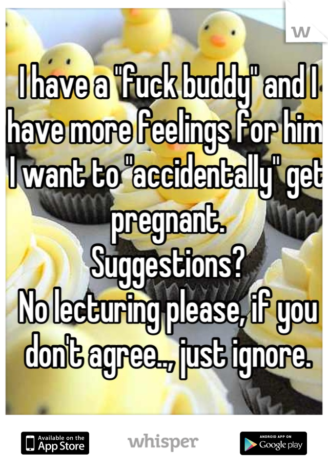 I have a "fuck buddy" and I have more feelings for him.
I want to "accidentally" get pregnant. 
Suggestions?
No lecturing please, if you don't agree.., just ignore.