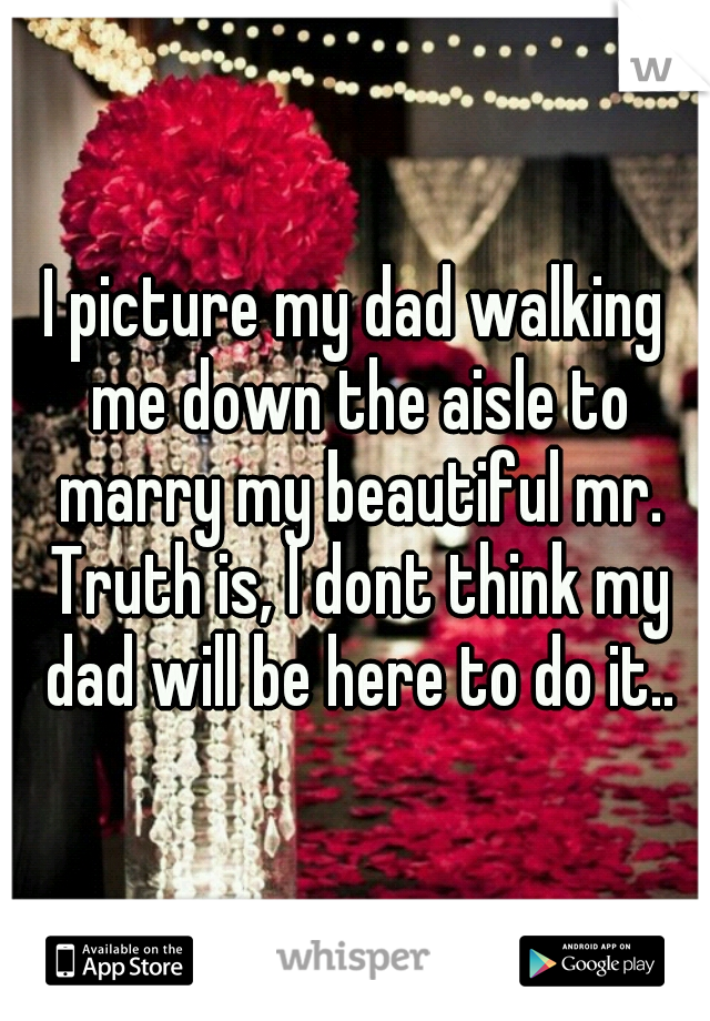 I picture my dad walking me down the aisle to marry my beautiful mr. Truth is, I dont think my dad will be here to do it..