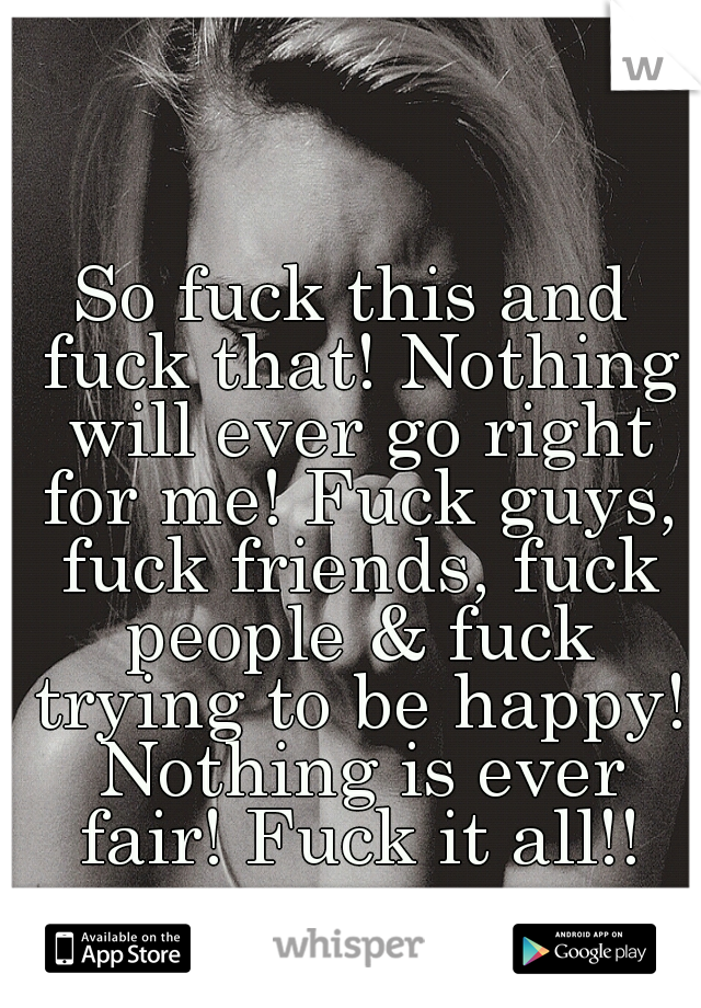 So fuck this and fuck that! Nothing will ever go right for me! Fuck guys, fuck friends, fuck people & fuck trying to be happy! Nothing is ever fair! Fuck it all!!