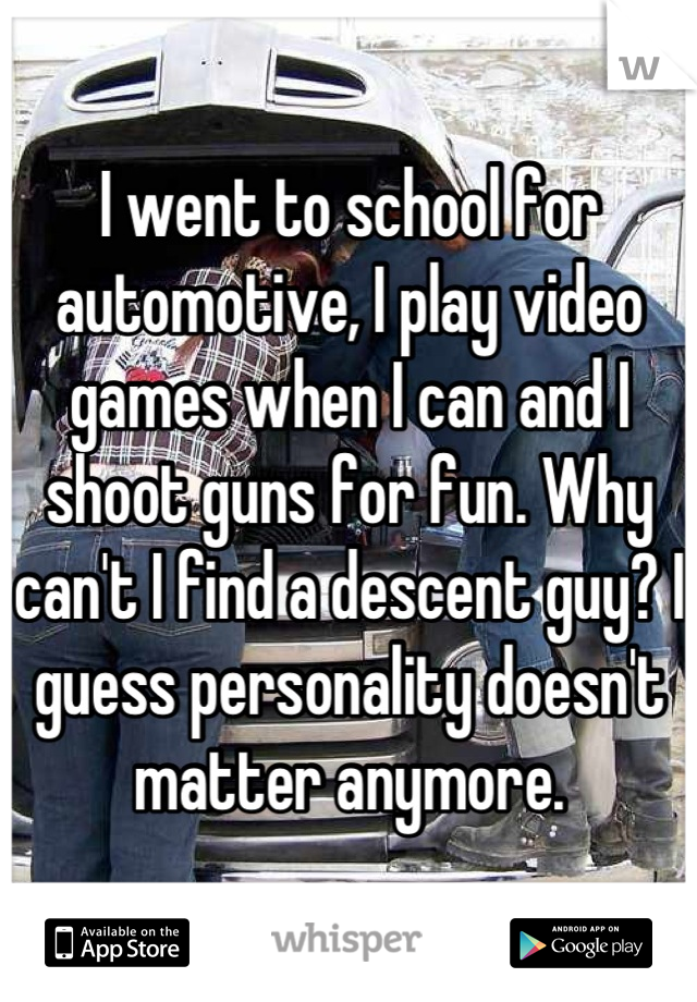 I went to school for automotive, I play video games when I can and I shoot guns for fun. Why can't I find a descent guy? I guess personality doesn't matter anymore.