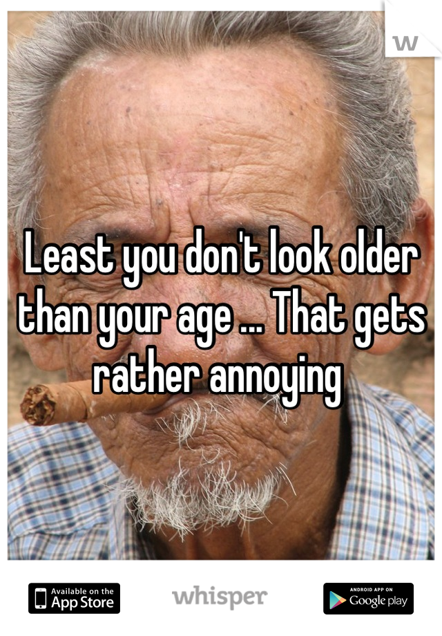 Least you don't look older than your age ... That gets rather annoying 