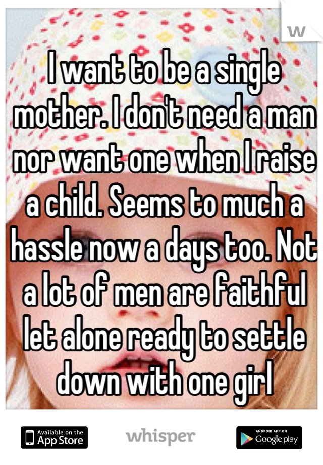 I want to be a single mother. I don't need a man nor want one when I raise a child. Seems to much a hassle now a days too. Not a lot of men are faithful let alone ready to settle down with one girl
