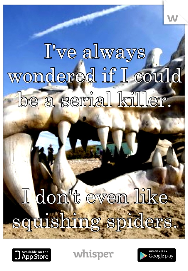 I've always wondered if I could be a serial killer. 



I don't even like squishing spiders.