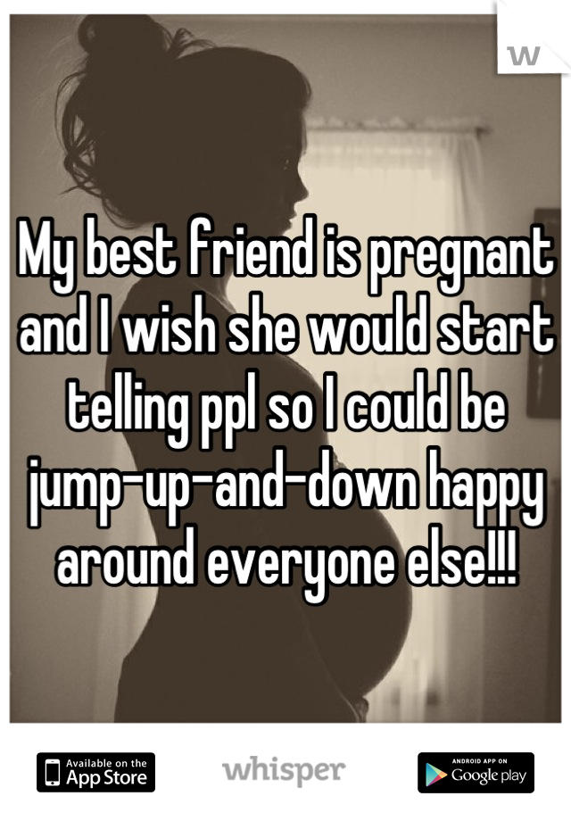 My best friend is pregnant and I wish she would start telling ppl so I could be jump-up-and-down happy around everyone else!!!