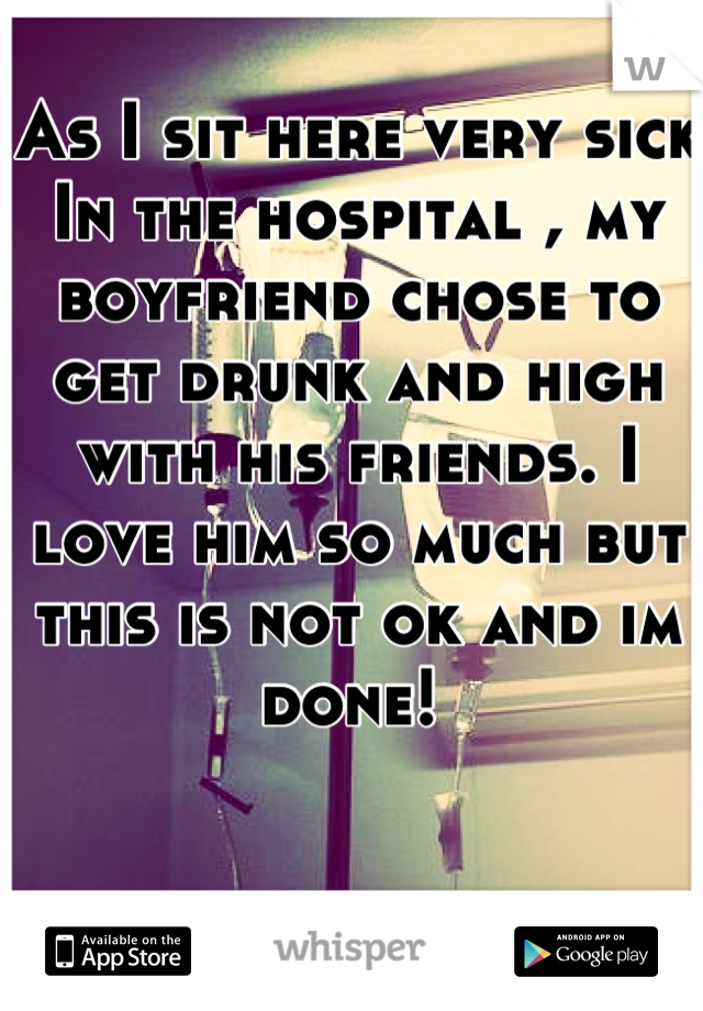 As I sit here very sick In the hospital , my boyfriend chose to get drunk and high with his friends. I love him so much but this is not ok and im done! 