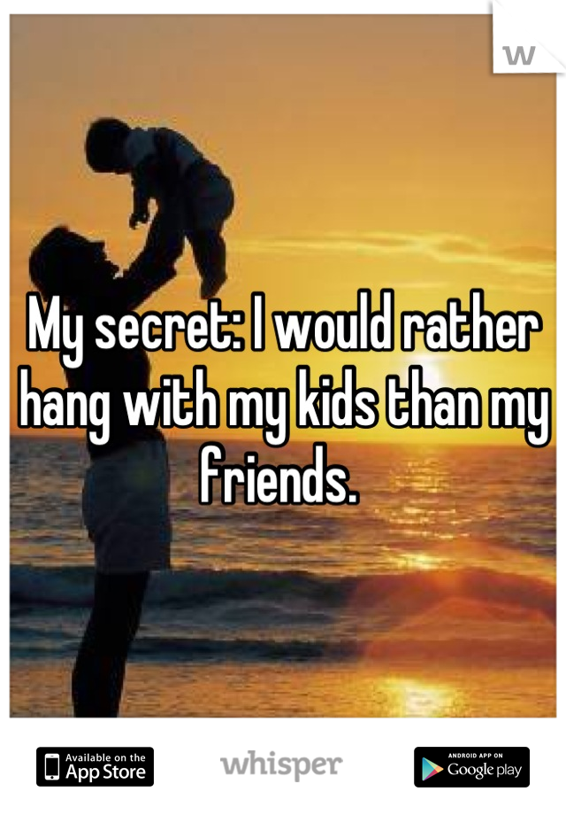 My secret: I would rather hang with my kids than my friends. 