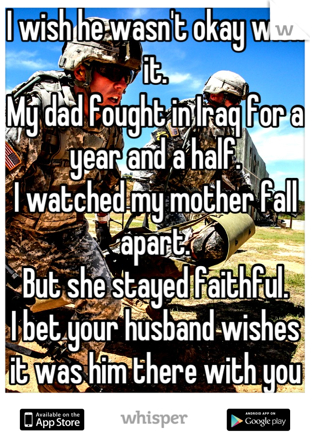 I wish he wasn't okay with it. 
My dad fought in Iraq for a year and a half. 
I watched my mother fall apart. 
But she stayed faithful. 
I bet your husband wishes it was him there with you and not her
