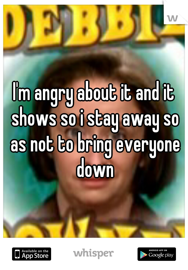 I'm angry about it and it shows so i stay away so as not to bring everyone down