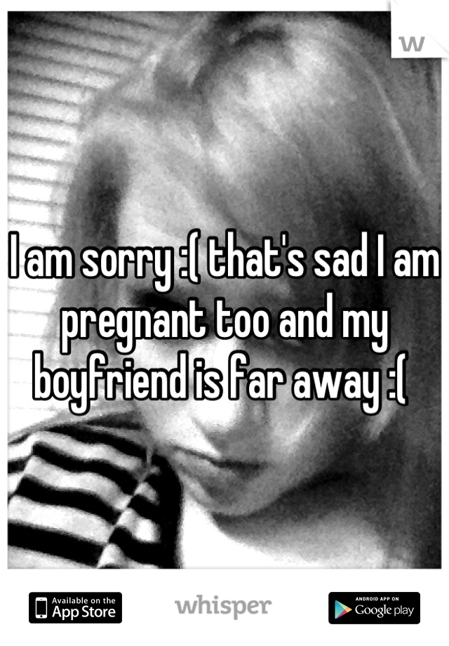 I am sorry :( that's sad I am pregnant too and my boyfriend is far away :( 