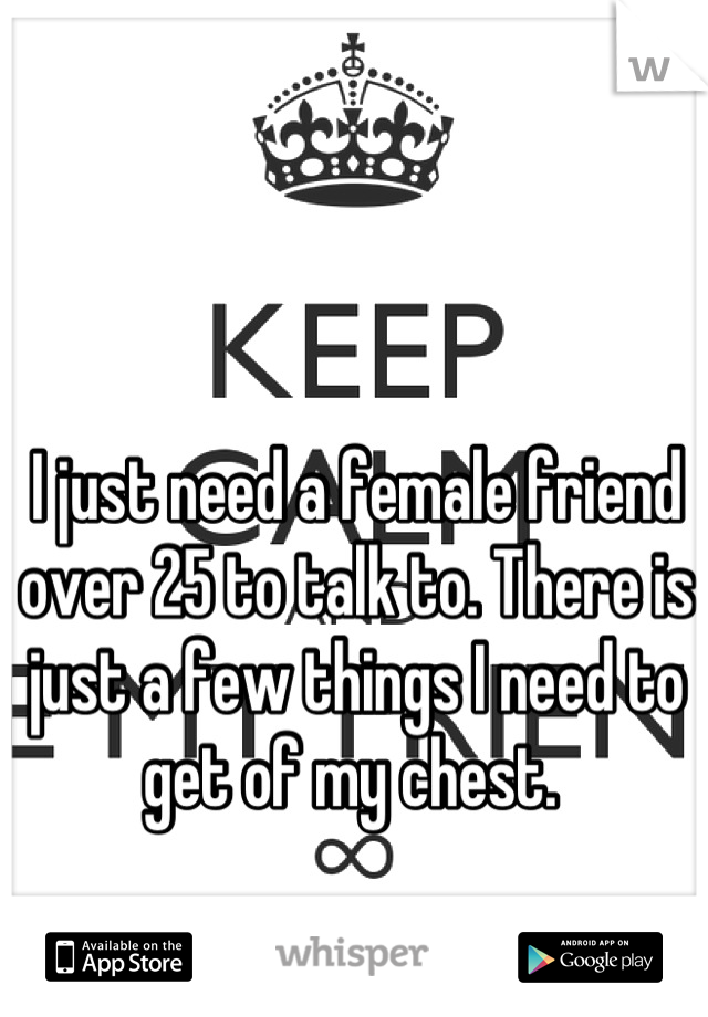 I just need a female friend over 25 to talk to. There is just a few things I need to get of my chest. 