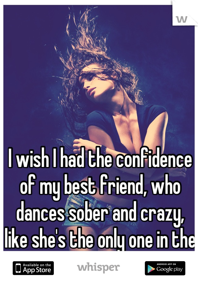 I wish I had the confidence of my best friend, who dances sober and crazy, like she's the only one in the room 
