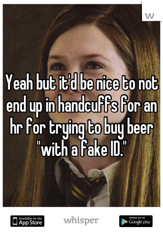 Yeah but it'd be nice to not end up in handcuffs for an hr for trying to buy beer "with a fake ID."