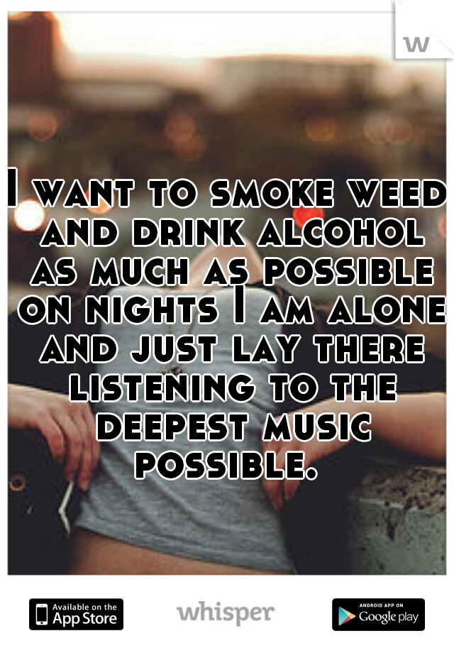 I want to smoke weed and drink alcohol as much as possible on nights I am alone and just lay there listening to the deepest music possible. 
