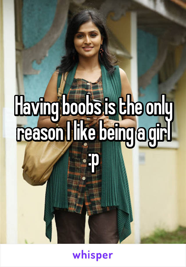 Having boobs is the only reason I like being a girl :p