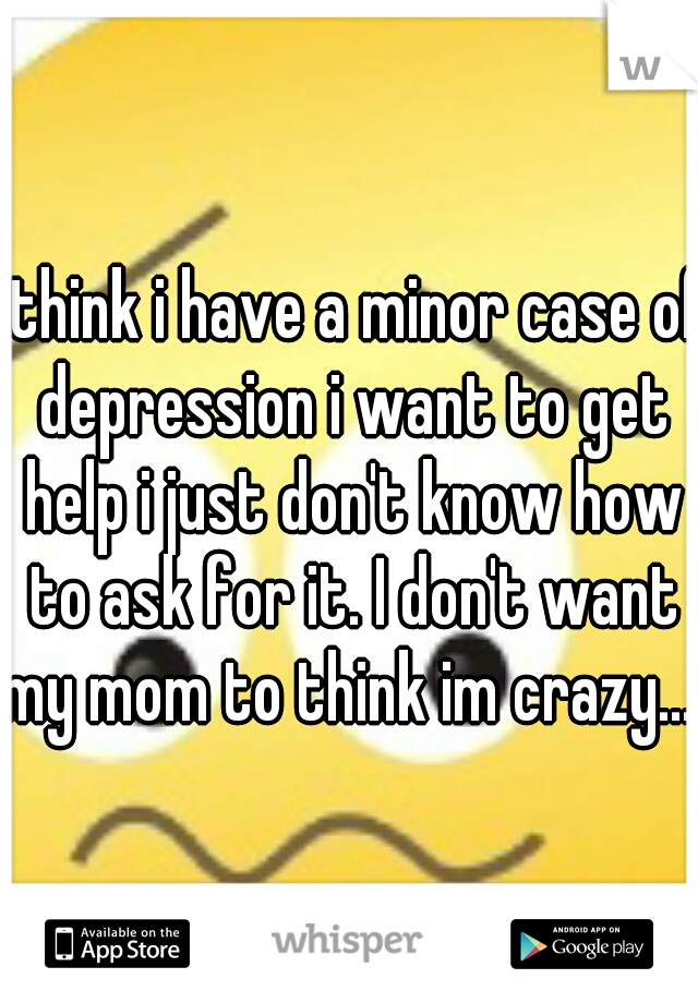 I think i have a minor case of depression i want to get help i just don't know how to ask for it. I don't want my mom to think im crazy... 