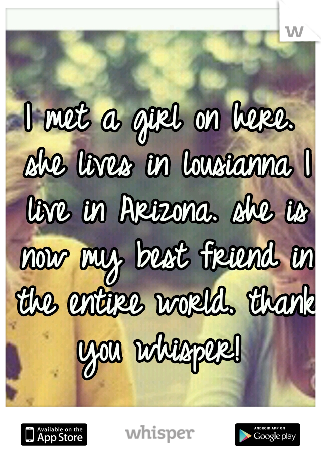 I met a girl on here. she lives in lousianna I live in Arizona. she is now my best friend in the entire world. thank you whisper! 