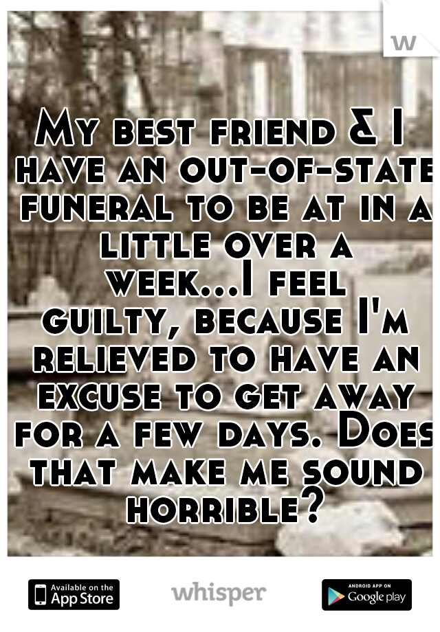 My best friend & I have an out-of-state funeral to be at in a little over a week...I feel guilty, because I'm relieved to have an excuse to get away for a few days. Does that make me sound horrible?