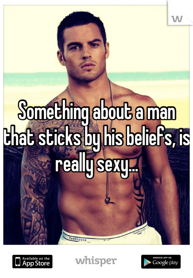 Something about a man that sticks by his beliefs, is really sexy...