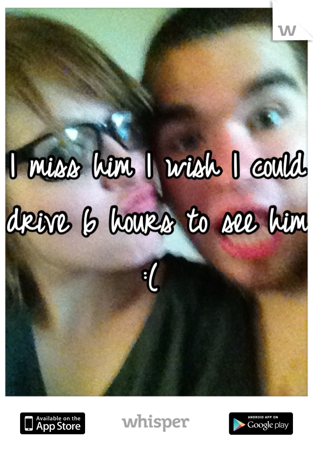 I miss him I wish I could drive 6 hours to see him :( 