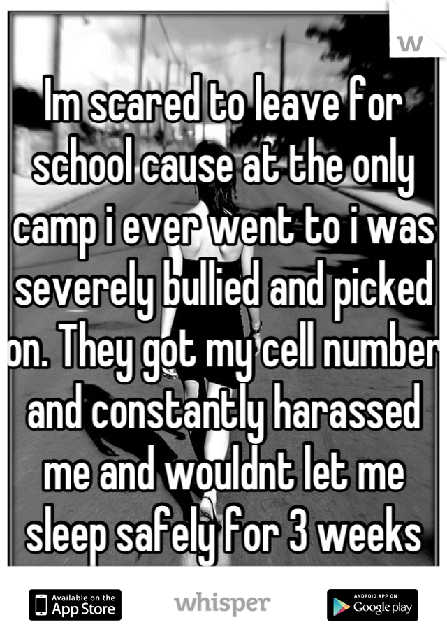 Im scared to leave for school cause at the only camp i ever went to i was severely bullied and picked on. They got my cell number and constantly harassed me and wouldnt let me sleep safely for 3 weeks