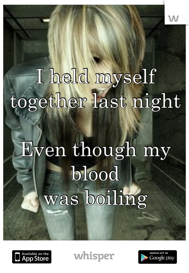 I held myself together last night 

Even though my blood 
was boiling