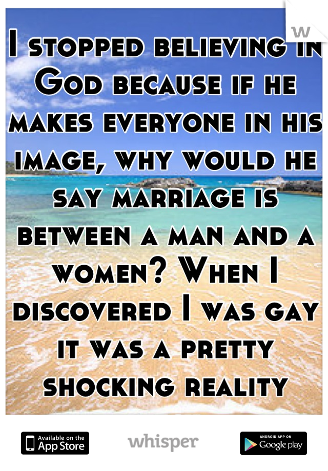 I stopped believing in God because if he makes everyone in his image, why would he say marriage is between a man and a women? When I discovered I was gay it was a pretty shocking reality check.