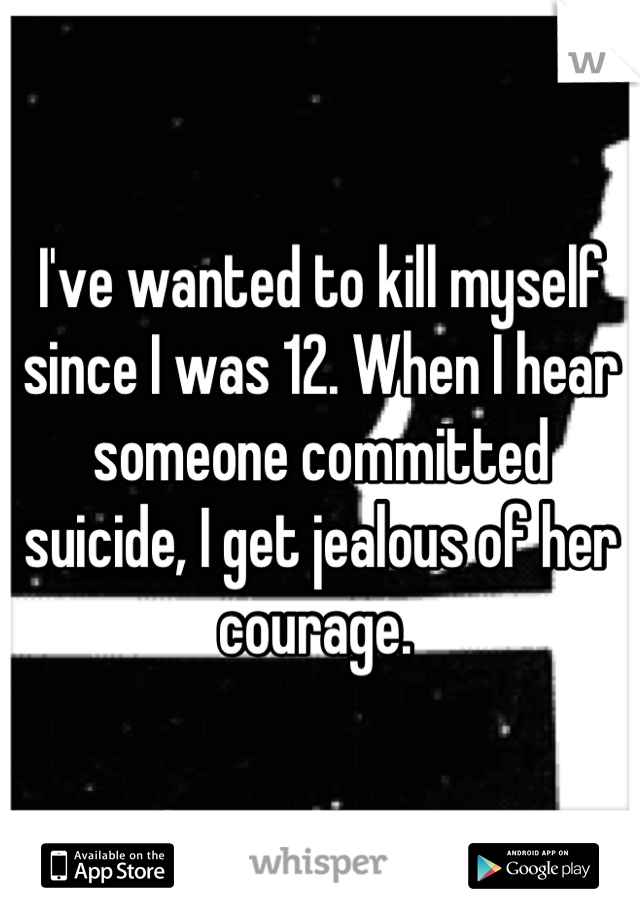 I've wanted to kill myself since I was 12. When I hear someone committed suicide, I get jealous of her courage. 