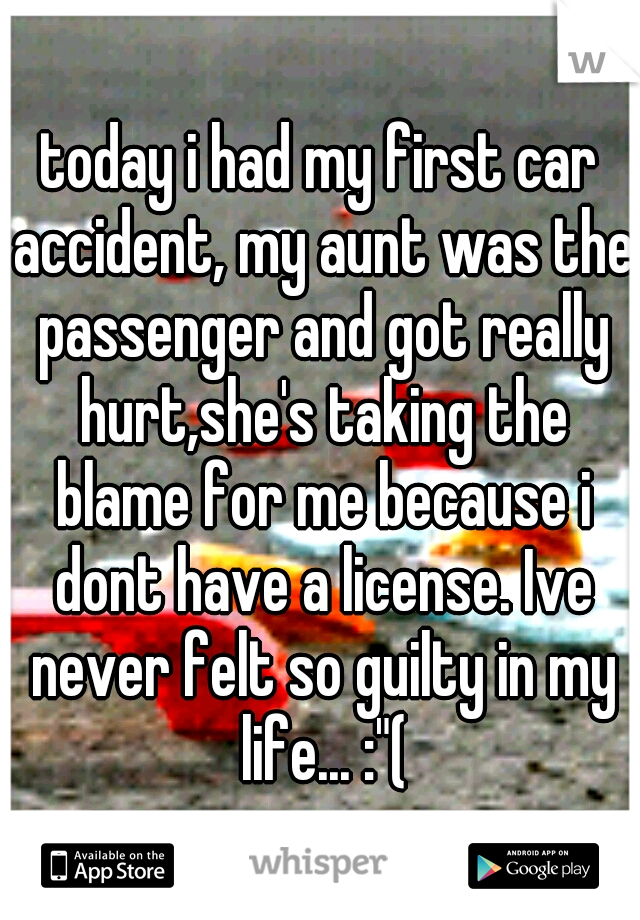 today i had my first car accident, my aunt was the passenger and got really hurt,she's taking the blame for me because i dont have a license. Ive never felt so guilty in my life... :"(