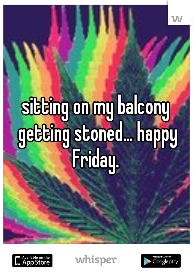 sitting on my balcony getting stoned... happy Friday. 