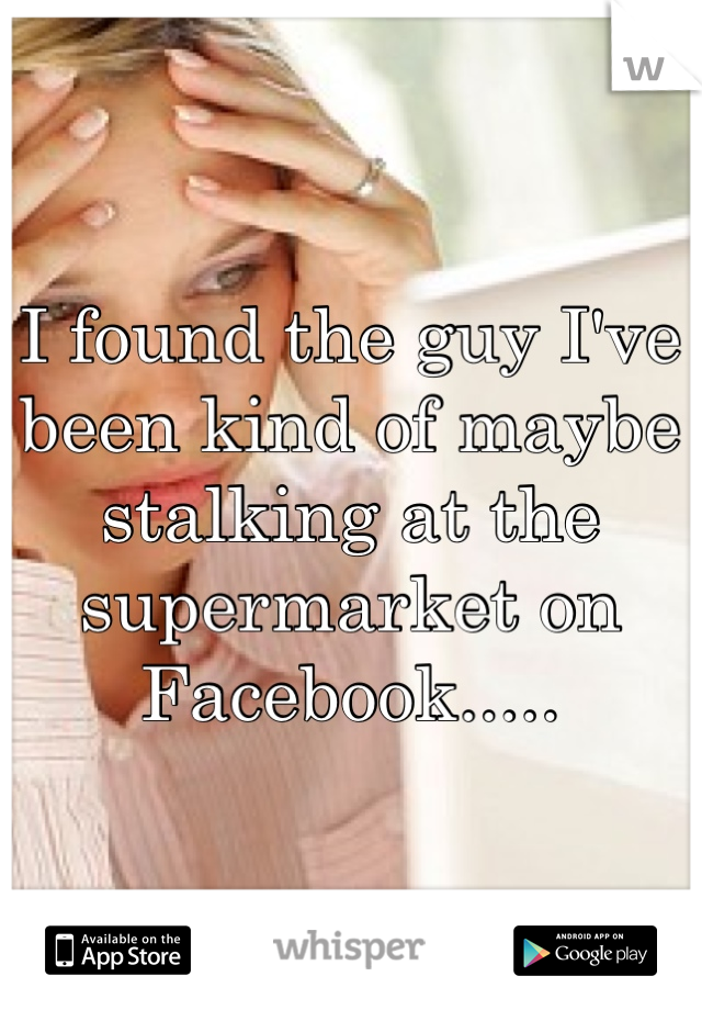 I found the guy I've been kind of maybe stalking at the supermarket on Facebook.....