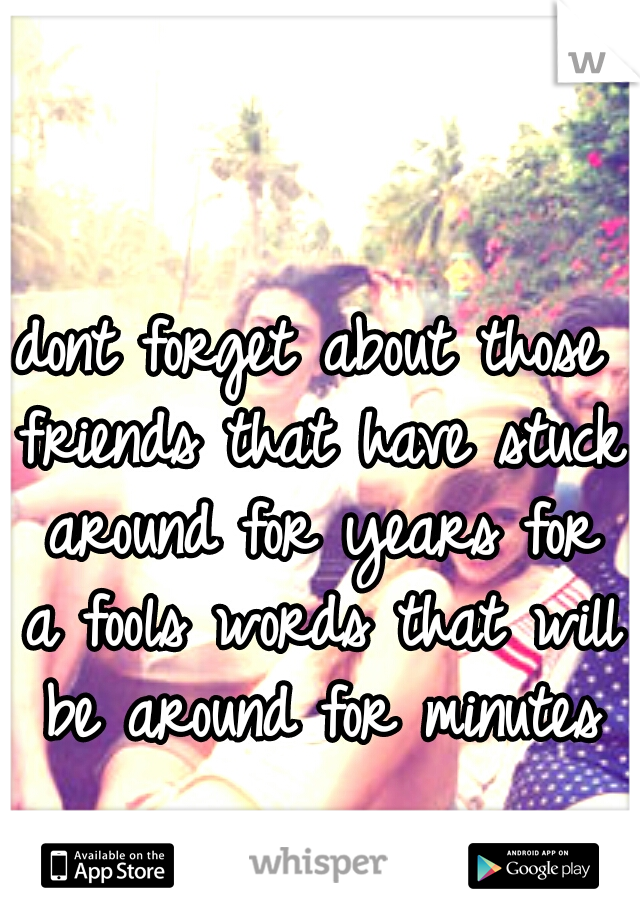 dont forget about those friends that have stuck around for years for a fools words that will be around for minutes