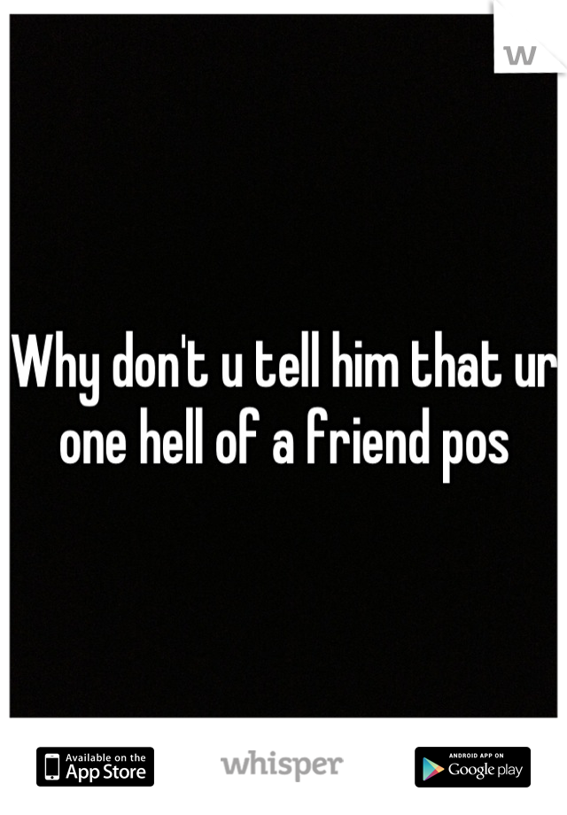 Why don't u tell him that ur one hell of a friend pos