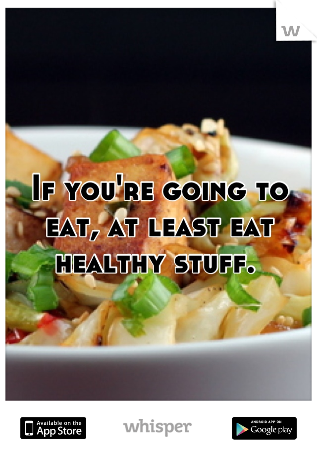If you're going to eat, at least eat healthy stuff. 