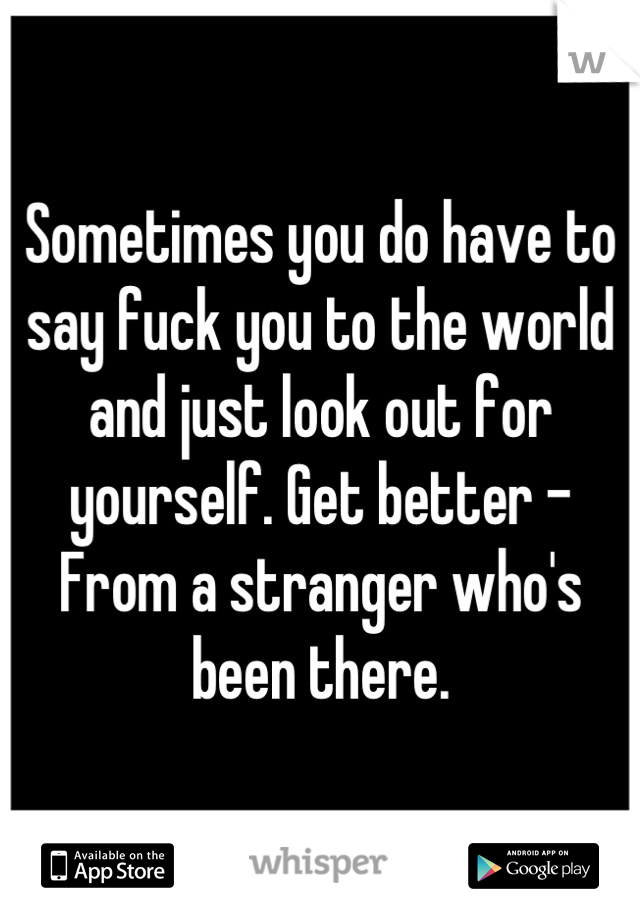 Sometimes you do have to say fuck you to the world and just look out for yourself. Get better - From a stranger who's been there.