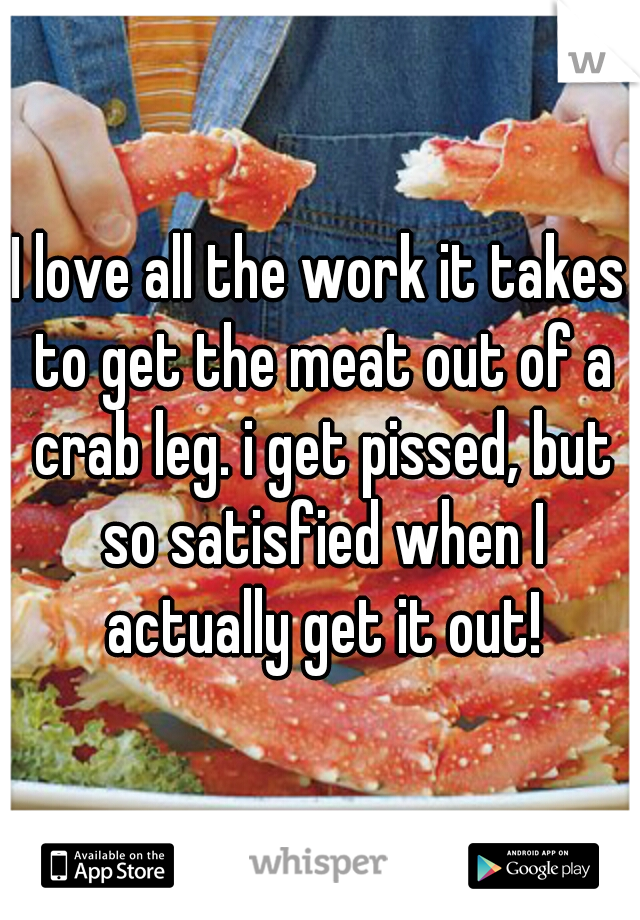 I love all the work it takes to get the meat out of a crab leg. i get pissed, but so satisfied when I actually get it out!