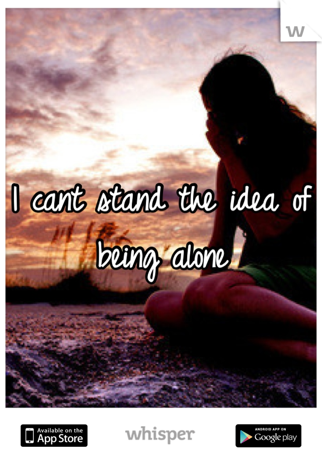 I cant stand the idea of being alone