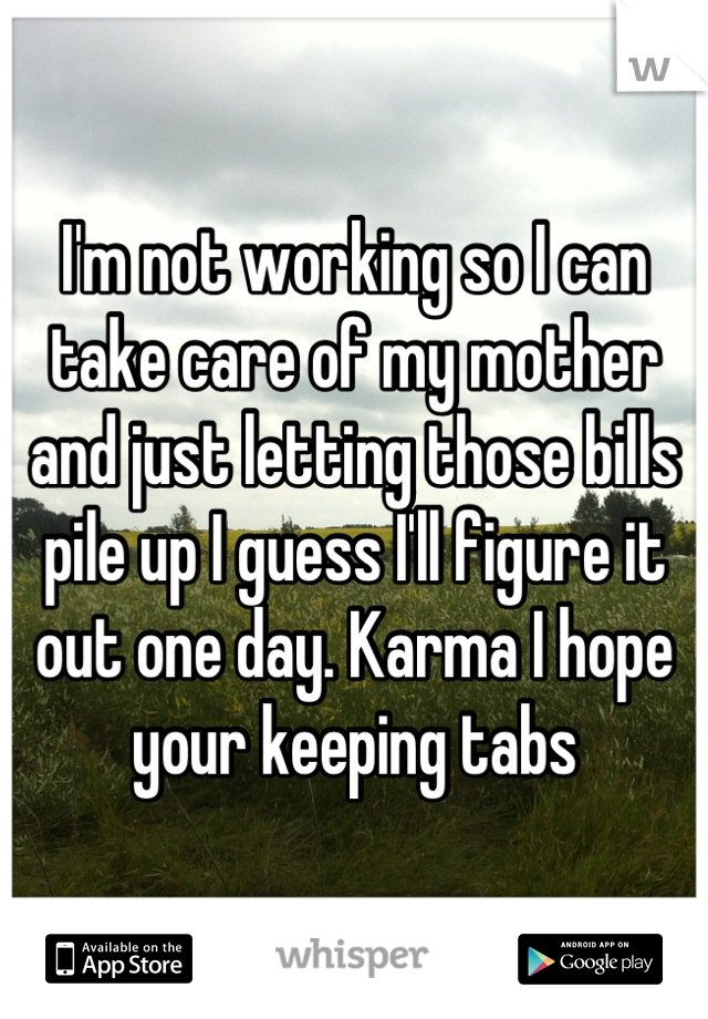 I'm not working so I can take care of my mother and just letting those bills pile up I guess I'll figure it out one day. Karma I hope your keeping tabs