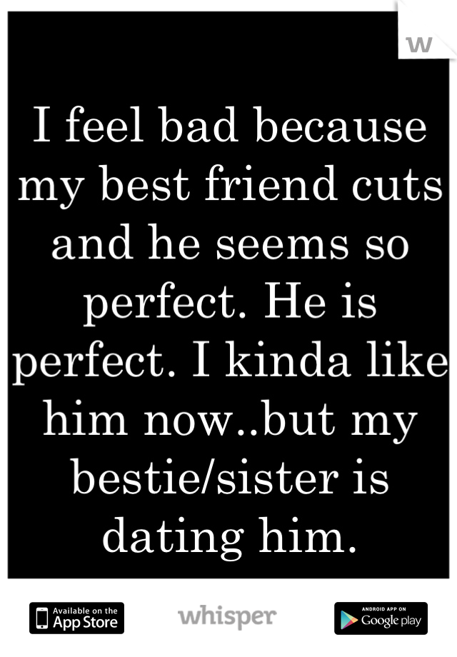 I feel bad because my best friend cuts and he seems so perfect. He is perfect. I kinda like him now..but my bestie/sister is dating him.