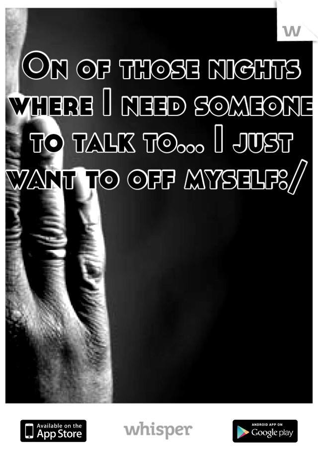 On of those nights where I need someone to talk to... I just want to off myself:/ 