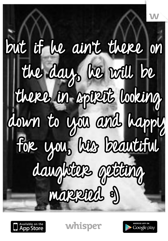 but if he ain't there on the day, he will be there in spirit looking down to you and happy for you, his beautiful daughter getting married :) 