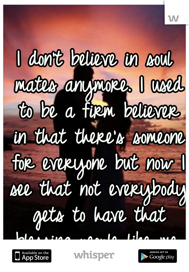 I don't believe in soul mates anymore. I used to be a firm believer in that there's someone for everyone but now I see that not everybody gets to have that blessing..people like me, will end up alone.