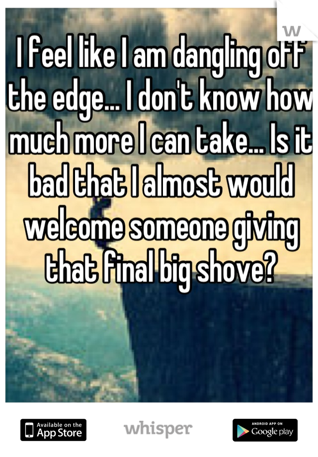 I feel like I am dangling off the edge... I don't know how much more I can take... Is it bad that I almost would welcome someone giving that final big shove?
