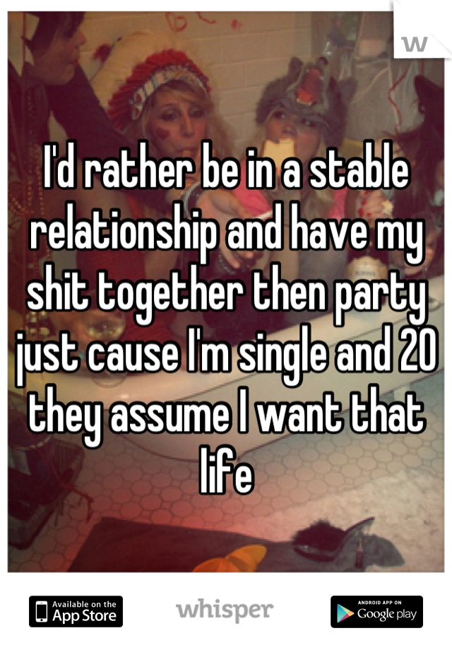 I'd rather be in a stable relationship and have my shit together then party just cause I'm single and 20 they assume I want that life