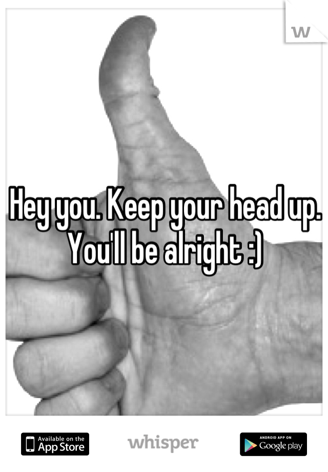 Hey you. Keep your head up. 
You'll be alright :)