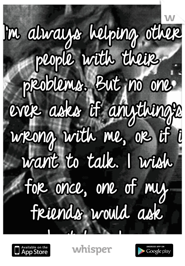 I'm always helping other people with their problems. But no one ever asks if anything's wrong with me, or if i want to talk. I wish for once, one of my friends would ask about how I am.