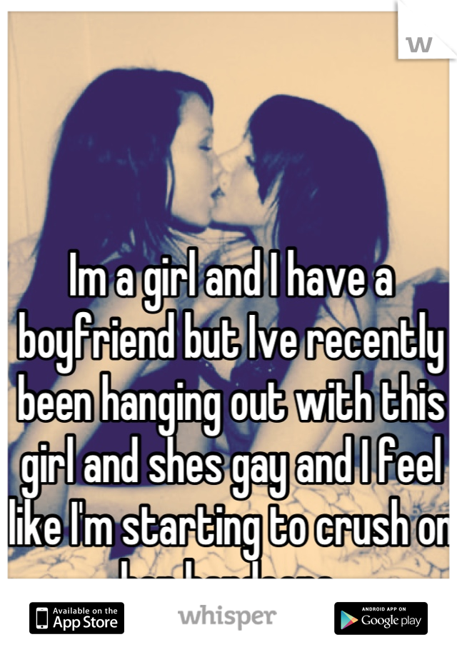 Im a girl and I have a boyfriend but Ive recently been hanging out with this girl and shes gay and I feel like I'm starting to crush on her hardcore 