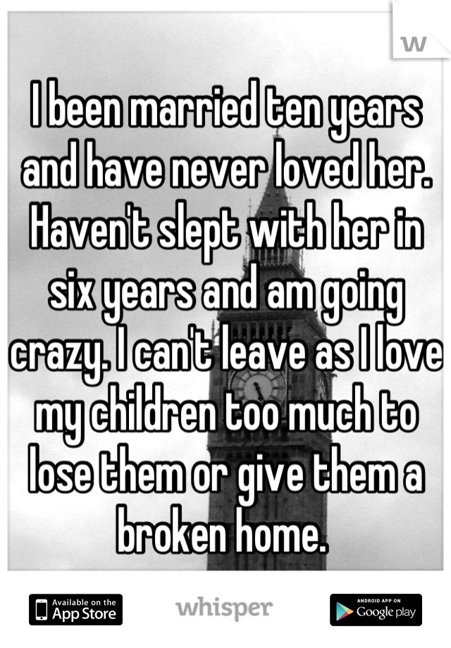 I been married ten years and have never loved her. Haven't slept with her in six years and am going crazy. I can't leave as I love my children too much to lose them or give them a broken home. 