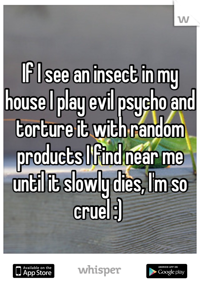 If I see an insect in my house I play evil psycho and torture it with random products I find near me until it slowly dies, I'm so cruel :) 