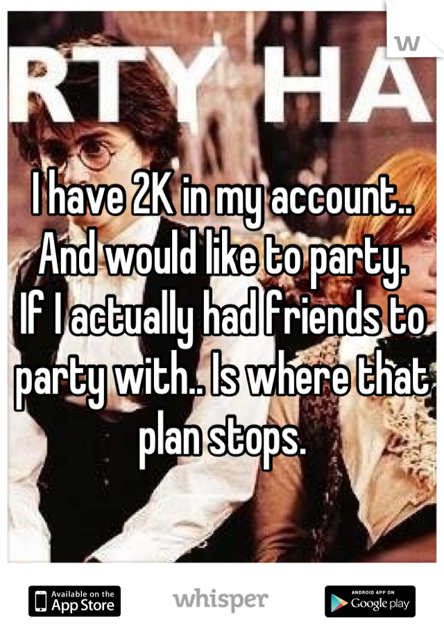 I have 2K in my account.. And would like to party.
If I actually had friends to party with.. Is where that plan stops.